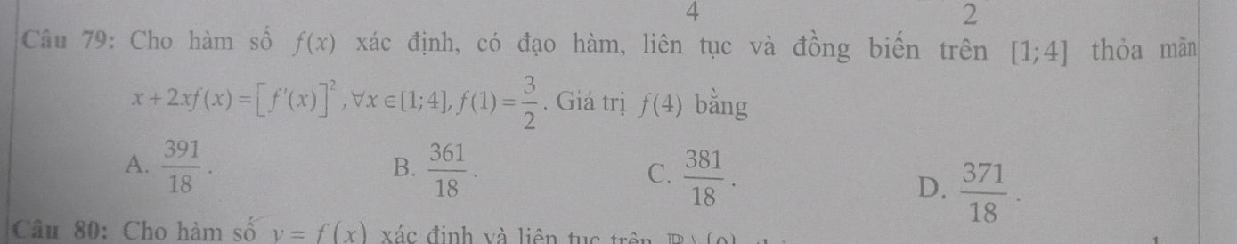 4
2
Câu 79: Cho hàm số f(x) xác định, có đạo hàm, liên tục và đồng biến trên [1;4] thỏa màn
x+2xf(x)=[f'(x)]^2, forall x∈ [1;4], f(1)= 3/2 . Giá trị f(4) bằng
A.  391/18 .  361/18 . C.  381/18 . 
B.
D.  371/18 . 
Câu 80: Cho hàm số v=f(x) xác định và liên tu c tr