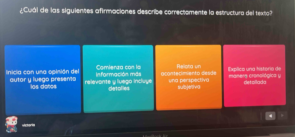 ¿Cuál de las siguientes afirmaciones describe correctamente la estructura del texto?
Comienza con la Relata un Explica una historia de
Inicia con una opinión del Información más acontecimiento desde manera cronológica y
autor y luego presenta relevante y luego incluye una perspectiva
Ios datos subjetiva detallada
detalles
4
victoria