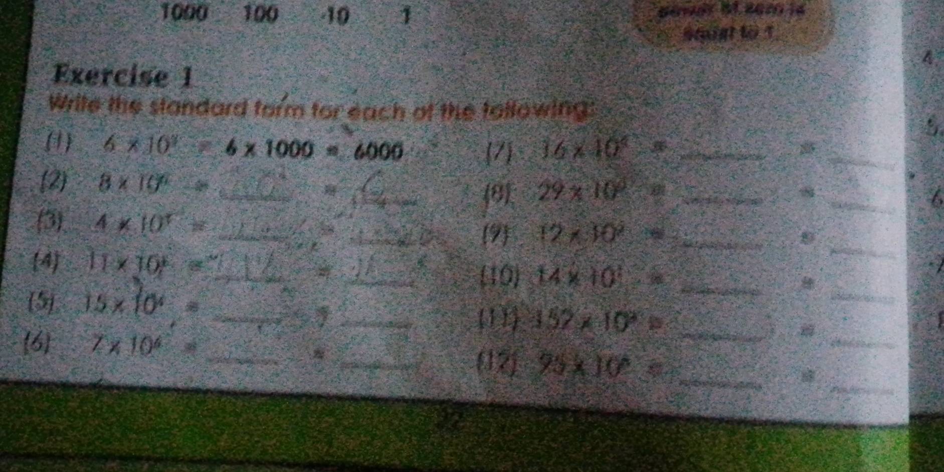 1000 100 -10 1 
Stigt to 1 
A 
Exercise 1 
Write the standard form for each of the tollowing: 
_ 
(1) 6* 10^2  1/4  6* 1000=6000 16* 10^4= _ 
7 
_ 
(2) 8* 10^6= _ 
81 29* 10^3=8 _8_ 
I 
(3) 4* 10^7= _ 
_9 12* 30° _ 
D 
4 11* 10^6= _ 
_ 
_10 14* 10^1= _ 
a 
(5) 15* 10^4= _ 
_ 
_ 
_11 157* 10^2=
6 7* 10^4= _ 
_ 
_* 
_ 
(12) 95* 10= _ 
22