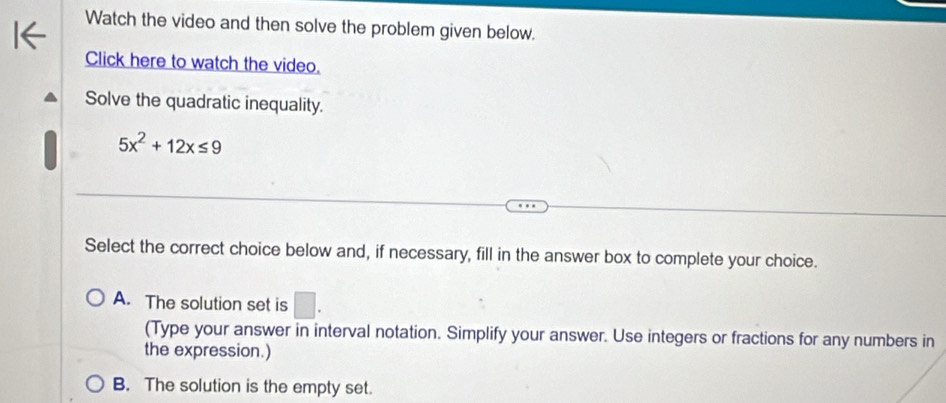 Watch the video and then solve the problem given below.
Click here to watch the video.
Solve the quadratic inequality.
5x^2+12x≤ 9
Select the correct choice below and, if necessary, fill in the answer box to complete your choice.
A. The solution set is □. 
(Type your answer in interval notation. Simplify your answer. Use integers or fractions for any numbers in
the expression.)
B. The solution is the empty set.