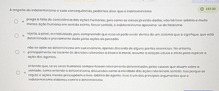 A respeito do indeterminismo e suas consequências, podemos dizer que o indeterminismo 1.07:39
a prega a folta de consistência das ações humanos, pois como as coisas já estão dadas, não há livre-arbítrio e muito
menos ação humana em sentido estrito. Nesse sentido, o indeterminismo aproxima-se do fatalismo.
b rejeita, a priari, a criotividade, pois compreende que essa só pode existir dentro de um sistema que a signifique, que está
determinado e previamente dado pelas ações da passado,
não se opõe ao determinismo em sua essência, apenas discorda de alguns pontos essenciais. No entanto,
em principalmente no tocante às decisões referentes à ética e à moral, assume a releção causa e efeito para explicar a
ação dos agentes.
entende que, se os séres humanos sempre fossem inteiromente determinados pelas causas que atuam sobre a
vontade, como entende o determinismo, discussões como a eticidade das ações não teriam sentido. Isso porque as
d regros e ações morais pressupõem o livre- arbítrio do agente. Esse é um dos principais argumentos que o
indeterminisma elaborou contra a determinismo.