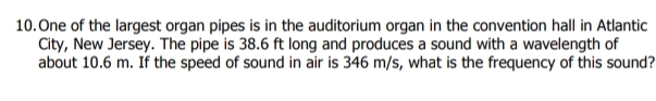 One of the largest organ pipes is in the auditorium organ in the convention hall in Atlantic 
City, New Jersey. The pipe is 38.6 ft long and produces a sound with a wavelength of 
about 10.6 m. If the speed of sound in air is 346 m/s, what is the frequency of this sound?