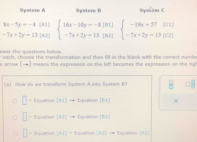 System A System B System C
8x-5y=-4 [A1]
-7x+2y=13 [A2] beginarrayl 16x-10y=-8[B1] -7x+2y=13[B2]endarray. beginarrayl -19x=57[C1] -7x+2y=13[C2]endarray.
swer the questions below.
r each, choose the transformation and then fill in the blank with the correct numbe
e arrow (→) means the expression on the left becomes the expression on the righ
(a) How do we transform System A into System B?  □ /□   □  □ /□  
□ × Equation [A1]  Equation [B1] ×
□ X Equation [A2] · Equation [B2]
× Equation [A1] + Equation [A2] → Equation [B2]