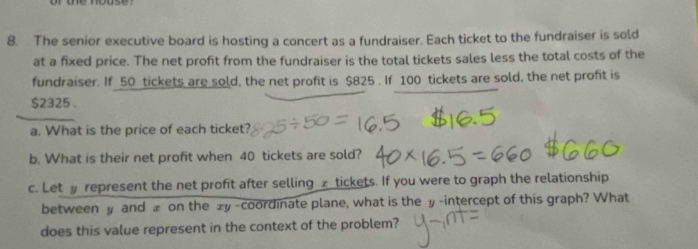 The senior executive board is hosting a concert as a fundraiser. Each ticket to the fundraiser is sold 
at a fixed price. The net profit from the fundraiser is the total tickets sales less the total costs of the 
fundraiser. If 50 tickets are sold, the net profit is $825. If 100 tickets are sold, the net profit is
$2325. 
a. What is the price of each ticket? 
b. What is their net profit when 40 tickets are sold? 
c. Let represent the net profit after selling £ tickets. If you were to graph the relationship 
between y and ± on the ±y -coordinate plane, what is the y -intercept of this graph? What 
does this value represent in the context of the problem?