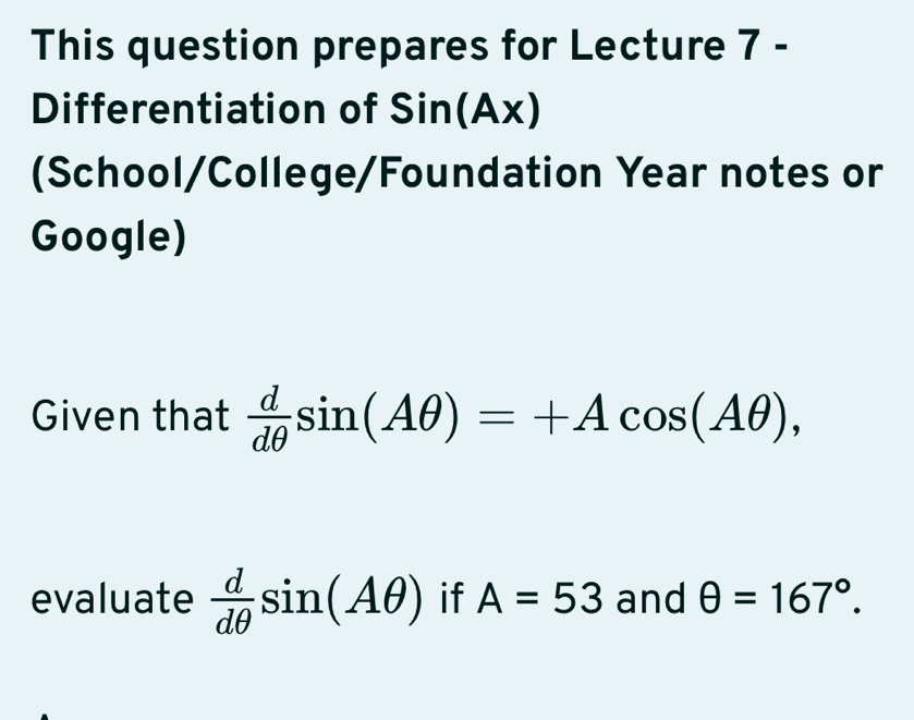 This question prepares for Lecture 7 - 
Differentiation of Sin(Ax)
(School/College/Foundation Year notes or 
Google) 
Given that  d/dθ  sin (Aθ )=+Acos (Aθ ), 
evaluate  d/dθ  sin (Aθ ) if A=53 and θ =167°.