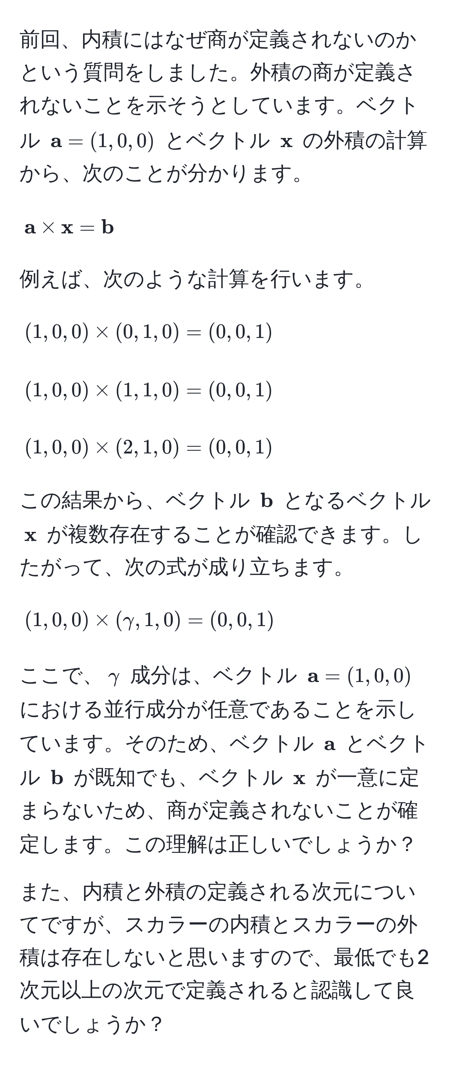 前回、内積にはなぜ商が定義されないのかという質問をしました。外積の商が定義されないことを示そうとしています。ベクトル (  a = (1,0,0) ) とベクトル (  x ) の外積の計算から、次のことが分かります。[
 a *  x =  b
]
例えば、次のような計算を行います。
[
(1,0,0) * (0,1,0) = (0,0,1)
]
[
(1,0,0) * (1,1,0) = (0,0,1)
]
[
(1,0,0) * (2,1,0) = (0,0,1)
]
この結果から、ベクトル (  b ) となるベクトル (  x ) が複数存在することが確認できます。したがって、次の式が成り立ちます。[
(1,0,0) * (gamma,1,0) = (0,0,1)
]
ここで、( gamma ) 成分は、ベクトル (  a = (1,0,0) ) における並行成分が任意であることを示しています。そのため、ベクトル (  a ) とベクトル (  b ) が既知でも、ベクトル (  x ) が一意に定まらないため、商が定義されないことが確定します。この理解は正しいでしょうか？

また、内積と外積の定義される次元についてですが、スカラーの内積とスカラーの外積は存在しないと思いますので、最低でも2次元以上の次元で定義されると認識して良いでしょうか？