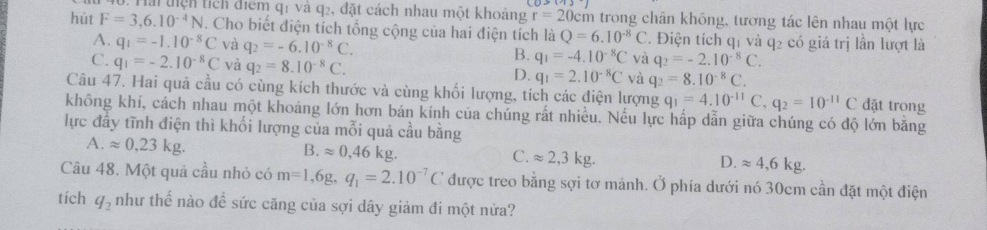 Hải tiện tích điểm q1 và q2, đặt cách nhau một khoảng r=20c em trong chân không, tương tác lên nhau một lực
hút F=3,6.10^(-4)N. Cho biết điện tích tổng cộng của hai điện tích là Q=6.10^(-8)C. Điện tích qí và q2 có giá trị lần lượt là
A. q_1=-1.10^(-8)C và q_2=-6.10^(-8)C.
B. q_1=-4.10^(-8)C và q_2=-2.10^(-8)C.
C. q_1=-2.10^(-8)C và q_2=8.10^(-8)C. D. q_1=2.10^(-8)C và q_2=8.10^(-8)C.
Câu 47. Hai quả cầu có cùng kích thước và cùng khối lượng, tích các điện lượng q_1=4.10^(-11)C,q_2=10^(-11)C đặt trong
không khí, cách nhau một khoảng lớn hơn bán kính của chúng rất nhiều. Nếu lực hấp dẫn giữa chúng có độ lớn băng
lực đầy tĩnh điện thì khối lượng của mỗi quả cầu bằng
A. approx 0,23kg.
B. approx 0,46kg. approx 2,3kg.
C.
D. approx 4,6kg.
Câu 48. Một quả cầu nhỏ có m=1,6g,q_1=2.10^(-7)C được treo bằng sợi tơ mảnh. Ở phía dưới nó 30cm cần đặt một điện
tích q_2 như thế nào để sức căng của sợi dây giảm đi một nửa?