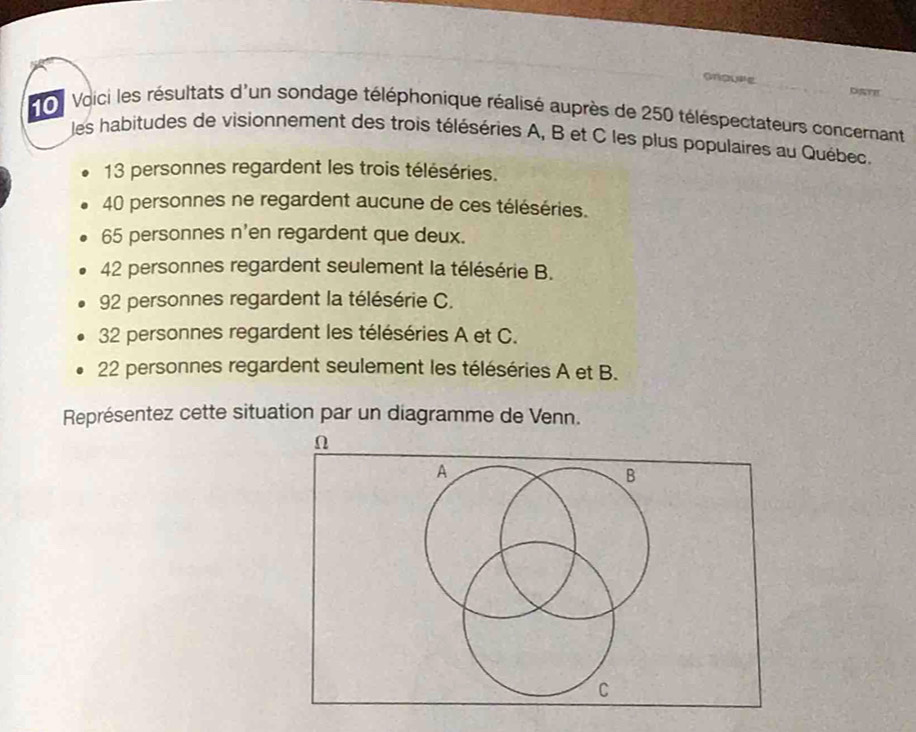 anaure DAT! 
on Voici les résultats d'un sondage téléphonique réalisé auprès de 250 téléspectateurs concernant 
les habitudes de visionnement des trois téléséries A, B et C les plus populaires au Québec.
13 personnes regardent les trois téléséries.
40 personnes ne regardent aucune de ces téléséries.
65 personnes n'en regardent que deux.
42 personnes regardent seulement la télésérie B.
92 personnes regardent la télésérie C.
32 personnes regardent les téléséries A et C.
22 personnes regardent seulement les téléséries A et B. 
Représentez cette situation par un diagramme de Venn. 
n 
A 
B 
C