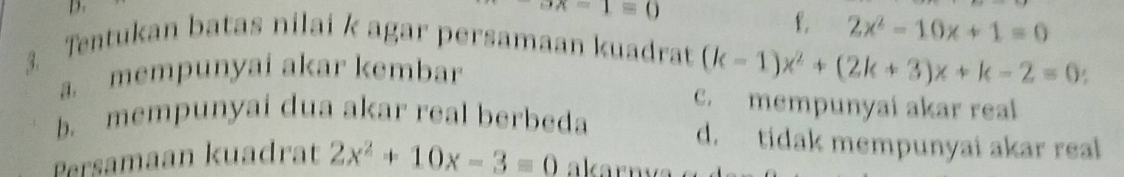 A=1=0
f. 2x^2-10x+1=0
3. Tentukan batas nilai k agar persamaan kuadrat
a. mempunyai akar kembar
(k-1)x^2+(2k+3)x+k-2=0
c. mempunyai akar real
b. mempunyai dua akar real berbeda
d. tidak mempunyai akar real
Persamaan kuadrat 2x^2+10x-3=0 akarnva