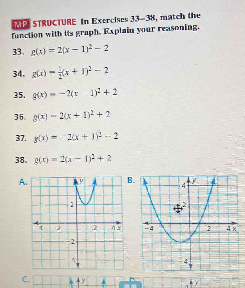 MP STRUCTURE In Exercises 33-38 , match the 
function with its graph. Explain your reasoning. 
33. g(x)=2(x-1)^2-2
34. g(x)= 1/2 (x+1)^2-2
35. g(x)=-2(x-1)^2+2
36. g(x)=2(x+1)^2+2
37. g(x)=-2(x+1)^2-2
38. g(x)=2(x-1)^2+2
A 
.