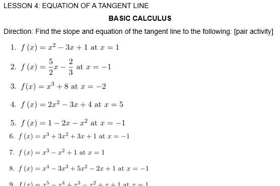 LESSON 4: EQUATION OF A TANGENT LINE 
BÁSIC CALCULUS 
Direction: Find the slope and equation of the tangent line to the following: [pair activity] 
1. f(x)=x^2-3x+1 at x=1
2. f(x)= 5/2 x- 2/3  at x=-1
3. f(x)=x^3+8 at x=-2
4. f(x)=2x^2-3x+4 at x=5
5. f(x)=1-2x-x^2 at x=-1
6. f(x)=x^3+3x^2+3x+1 at x=-1
7. f(x)=x^3-x^2+1 at x=1
8. f(x)=x^4-3x^3+5x^2-2x+1 at x=-1
q f(x)=x^5-x^4+x^3-x^2+x+1 x-1