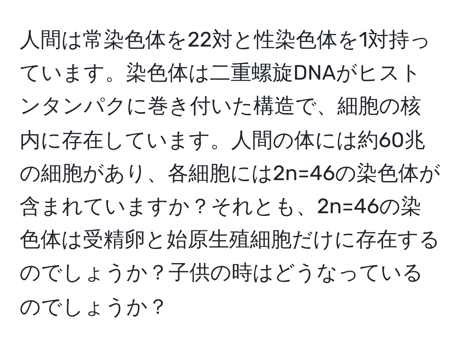 人間は常染色体を22対と性染色体を1対持っています。染色体は二重螺旋DNAがヒストンタンパクに巻き付いた構造で、細胞の核内に存在しています。人間の体には約60兆の細胞があり、各細胞には2n=46の染色体が含まれていますか？それとも、2n=46の染色体は受精卵と始原生殖細胞だけに存在するのでしょうか？子供の時はどうなっているのでしょうか？