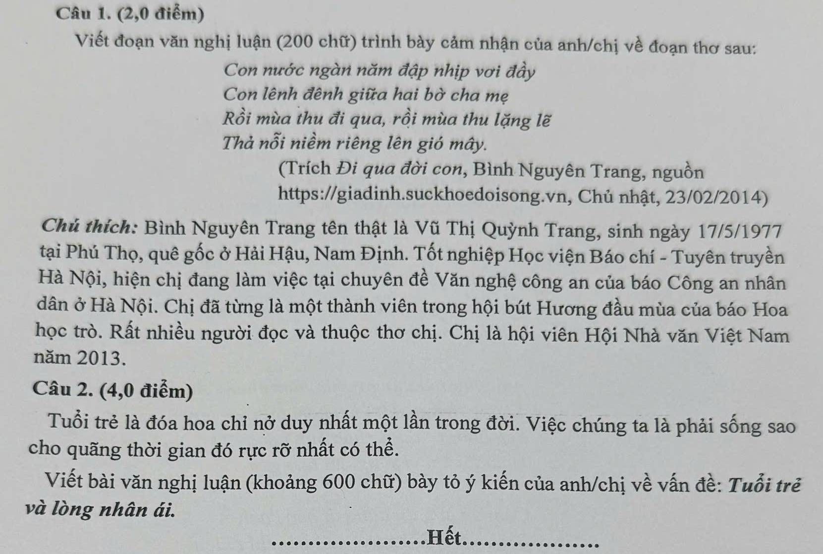 (2,0 điểm) 
Viết đoạn văn nghị luận (200 chữ) trình bày cảm nhận của anh/chị về đoạn thơ sau: 
Con nước ngàn năm đập nhịp vơi đầy 
Con lênh đênh giữa hai bờ cha mẹ 
Rồi mùa thu đi qua, rồi mùa thu lặng lẽ 
Thả nỗi niềm riêng lên gió mây. 
(Trích Đi qua đời con, Bình Nguyên Trang, nguồn 
https://giadinh.suckhoedoisong.vn, Chủ nhật, 23/02/2014) 
Chú thích: Bình Nguyên Trang tên thật là Vũ Thị Quỳnh Trang, sinh ngày 17/5/1977
tại Phú Thọ, quê gốc ở Hải Hậu, Nam Định. Tốt nghiệp Học viện Báo chí - Tuyên truyền 
Hà Nội, hiện chị đang làm việc tại chuyên đề Văn nghệ công an của báo Công an nhân 
dân ở Hà Nội. Chị đã từng là một thành viên trong hội bút Hương đầu mùa của báo Hoa 
học trò. Rất nhiều người đọc và thuộc thơ chị. Chị là hội viên Hội Nhà văn Việt Nam 
năm 2013. 
Câu 2. (4,0 điểm) 
Tuổi trẻ là đóa hoa chỉ nở duy nhất một lần trong đời. Việc chúng ta là phải sống sao 
cho quãng thời gian đó rực rỡ nhất có thể. 
Viết bài văn nghị luận (khoảng 600 chữ) bày tỏ ý kiến của anh/chị về vấn đề: Tuổi trẻ 
và lòng nhân ái. 
Hết.