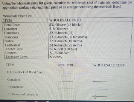 Using the wholesale price list given, calculate the wholesale cost of materials, determine the 
appropriate markup ratio and retail price of an arrangement using the materials listed. 
ITEM UNIT PRICE WHOLESALE COST 
_
1/3 of a block of floral foam_ 
_ 
_ 
Container 
_ 
_ 
9 carnations
15 blooms of pompoms 
_ 
_