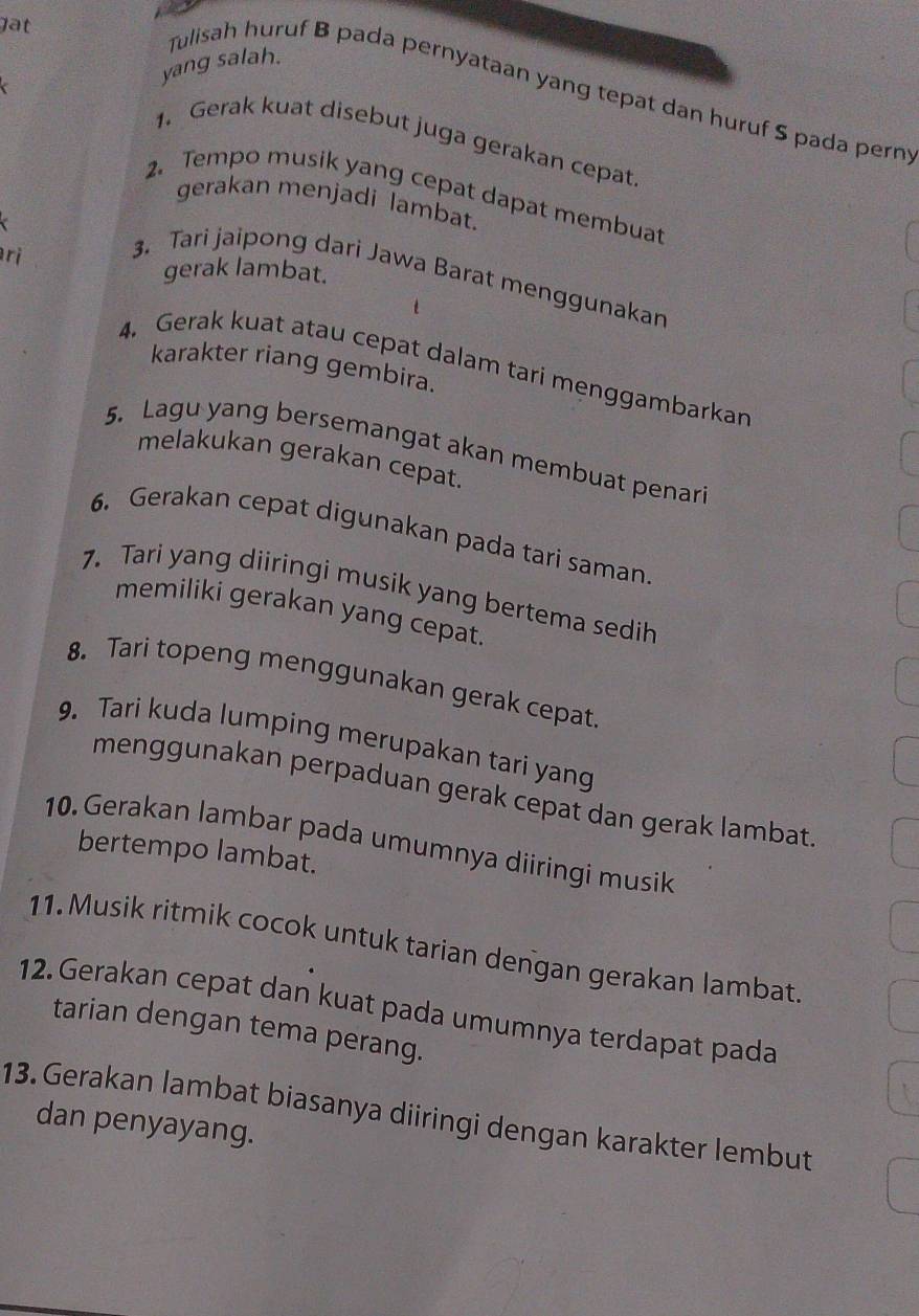 lat 
yang salah. 
Tulisah huruf B pada pernyataan yang tepat dan huruf S pada pern 
1. Gerak kuat disebut juga gerakan cepat 
2. Tempo musik yang cepat dapat membuat 
gerakan menjadi lambat. 
ri 
gerak lambat. 
3. Tari jaipong dari Jawa Barat menggunakan 
karakter riang gembira. 
4. Gerak kuat atau cepat dalam tari menggambarkan 
5. Lagu yang bersemangat akan membuat penari 
melakukan gerakan cepat. 
6. Gerakan cepat digunakan pada tari saman. 
7. Tari yang diiringi musik yang bertema sedih 
memiliki gerakan yang cepat. 
8. Tari topeng menggunakan gerak cepat 
9. Tari kuda lumping merupakan tari yang 
menggunakan perpaduan gerak cepat dan gerak lambat 
10. Gerakan lambar pada umumnya diiringi musik 
bertempo lambat. 
11. Musik ritmik cocok untuk tarian dengan gerakan lambat 
12. Gerakan cepat dan kuat pada umumnya terdapat pada 
tarian dengan tema perang. 
13. Gerakan lambat biasanya diiringi dengan karakter lembut 
dan penyayang.