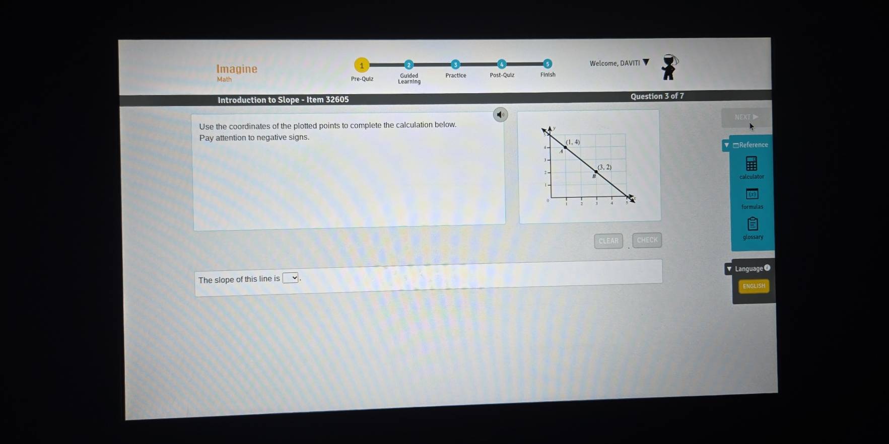 Welcome, DAVITI ▼
Imagine Practice Post-Quiz Finish
Math Pre-Quiz
Introduction to Slope - Item 32605
Question 3 of 7
Use the coordinates of the plotted points to complete the calculation below
Pay attention to negative signs.
*Reference
CLEAI glossary
Language
The slope of this line is
ENGLISH