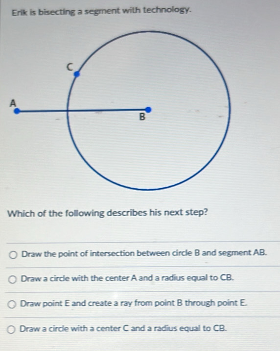 Erik is bisecting a segment with technology.
Which of the following describes his next step?
Draw the point of intersection between circle B and segment AB.
Draw a circle with the center A and a radius equal to CB.
Draw point E and create a ray from point B through point E.
Draw a circle with a center C and a radius equal to CB.