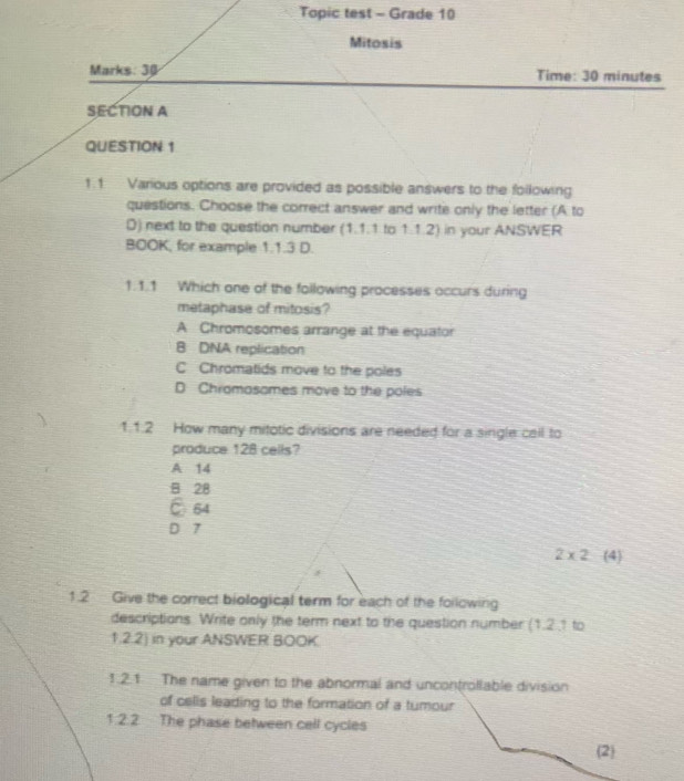 Topic test - Grade 10
Mitosis
Marks: 3 Time: 30 minutes
SECTION A
QUESTION 1
1.1. Various options are provided as possible answers to the following
questions. Choose the correct answer and write only the letter (A to
D) next to the question number (1.1.1 to 1.1.2) in your ANSWER
BOOK, for example 1.1.3 D.
1.1.1 Which one of the following processes occurs during
metaphase of mitosis?
A Chromosomes arrange at the equator
B DNA replication
C Chromatids move to the poles
D Chramasames move to the poles
1.1.2 How many mitotic divisions are needed for a single call to
produce 128 cells?
A 14
B 28
C 64
D 7
2* 2 (4)
1.2 Give the correct biological term for each of the following
descriptions. Write only the term next to the question number (1.2.1 to
1.2.2) in your ANSWER BOOK
1.2.1. The name given to the abnormal and uncontrollable division
of celis leading to the formation of a tumour
1.2.2 The phase between cell cycles
(2)