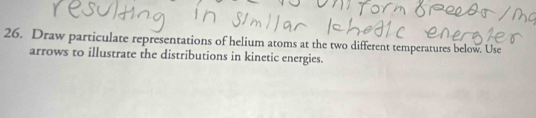 Draw particulate representations of helium atoms at the two different temperatures below. Use 
arrows to illustrate the distributions in kinetic energies.