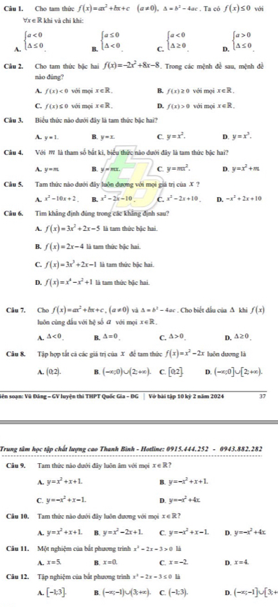 Cho tam thức f(x)=ax^2+bx+c(a!= 0),△ =b^2-4ac. Ta có f(x)≤ 0 với
∀x ∈ R khi và chi khi:
A. beginarrayl a<0 △ ≤ 0endarray.
B. beginarrayl a≤ 0 △ <0endarray.
C. beginarrayl a<0 △ ≥ 0endarray.
D. beginarrayl a>0 △ ≤ 0endarray.
Câu 2. Cho tam thức bậc hai f(x)=-2x^2+8x-8 F. Trong các mệnh đề sau, mệnh đề
nào đúng?
A. f(x)<0</tex> với mọi x∈ R. B. f(x)≥ 0 với mọi x∈ R.
C. f(x)≤ 0 với mọi x∈ R. D. f(x)>0 với mọi x∈ R.
Câu 3. Biểu thức nào dưới đây là tam thức bậc hai?
A. y=1. B. y=x. C. y=x^2. D. y=x^3.
Câu 4, Với M là tham số bắt ki, biểu thức nào dưới đây là tam thức bậc hai?
A. y=m. B. y=mx. =□ C. y=mx^2. D. y=x^2+m
Câu 5. Tam thức nào dưới đây luôn đương với mọi giá trị của X ?
A. x^2-10x+2 B. x^2-2x-10 C. x^2-2x+10. D. -x^2+2x+10
Câu 6. Tìm khãng định đúng trong các khãng định sau?
A. f(x)=3x^2+2x-5 là tam thức bậc hai.
B. f(x)=2x-4 là tam thức bậc hai.
C. f(x)=3x^3+2x-1 là tam thức bậc hai.
D. f(x)=x^4-x^2+1 là tam thức bậc hai.
Câu 7. Cho f(x)=ax^2+bx+c,(a!= 0) và △ =b^2-4ac. Cho biết dầu của ∆ khi f(x)
luôn cùng dấu với hệ số ā với mọi x∈ B
A. △ <0. B. △ =0 C. △ >0 D. △ ≥ 0.
Câu 8. Tập hợp tắt cã các giá trị của X để tam thức f(x)=x^2-2x luôn dương là
A. (0,2). B. (-∈fty ;0)∪ (2;+∈fty ). C. [0,2] D. (-∈fty ,0]∪ [2,+∈fty ).
iên soạn: Vũ Đăng - GV luyện thi THPT Quốc Gia - ĐG Vở bài tập 10 kỷ 2 năm 2024 37
Trung tâm học tập chất lượng cao Thanh Bình - Hotline: 0915.444.252 - 0943.882.282
Câu 9. Tam thức nào dưới đây luôn âm với mọi x∈ R 7
A. y=x^2+x+1. B. y=-x^2+x+1.
C. y=-x^2+x-1. D. y=-x^2+4x
Câu 10. Tam thức nào dưới đây luôn dương với mọi x∈ Z 2
A. y=x^2+x+1. B. y=x^2-2x+1. C. y=-x^2+x-1. D. y=-x^2+4x
Câu 11. Một nghiệm của bắt phương trình x^2-2x-3>0 là
A. x=5. B. x=0. C. x=-2. D. x=4.
Câu 12. Tập nghiệm của bắt phương trình x^2-2x-3 40° 0 là
A. [-1;3]. B. (-∈fty ;-1)∪ (3;+∈fty ). C. (-1;3). D. (-x;-1]∪ [3;+