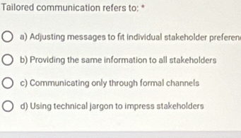 Tailored communication refers to: *
a) Adjusting messages to fit individual stakeholder preferen
b) Providing the same information to all stakeholders
c) Communicating only through formal channels
d) Using technical jargon to impress stakeholders