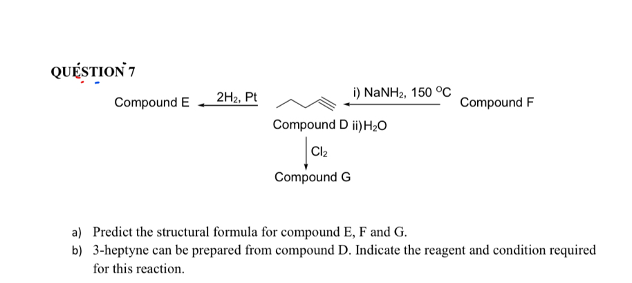 quéstion 7 
Compound E 2H_2, Pt i) NaNH_2, 150°C Compound F
Compound D ii) H_2O
Cl_2
Compound G
a) Predict the structural formula for compound E, F and G. 
b) 3-heptyne can be prepared from compound D. Indicate the reagent and condition required 
for this reaction.