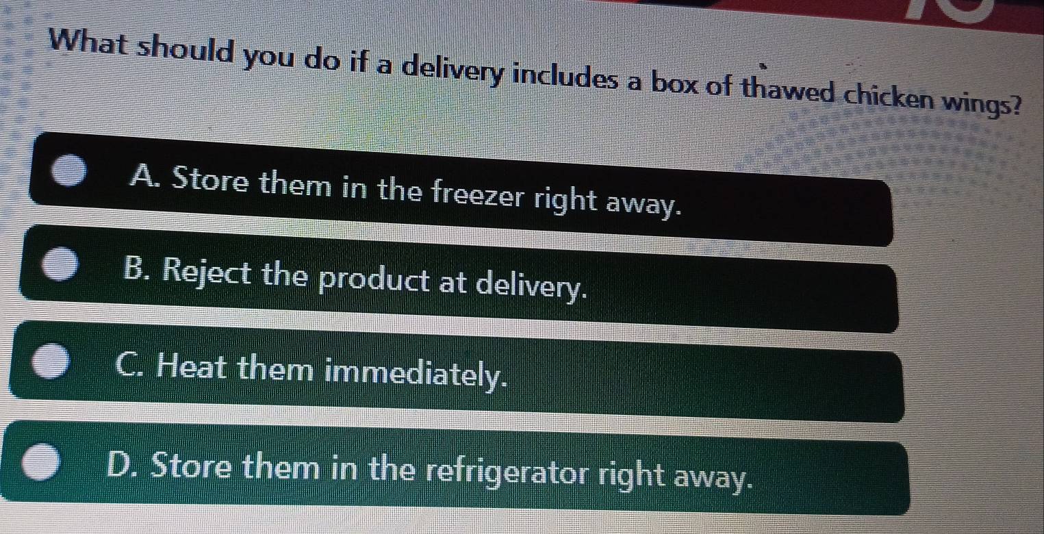 What should you do if a delivery includes a box of thawed chicken wings?
A. Store them in the freezer right away.
B. Reject the product at delivery.
C. Heat them immediately.
D. Store them in the refrigerator right away.