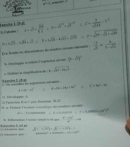 (9 p)
1) Calculer : A=sqrt(3)* sqrt(frac 64)3 :; B=sqrt 5^((31)* sqrt 5^(-27);; C=frac 2)sqrt(324)-3^(-2)
D=3sqrt(25)-2sqrt(81)+sqrt(2);; E=3sqrt(28)-4sqrt(63)+sqrt(175);; F=sqrt(39-sqrt 2+sqrt 49)
^circ 
2)-a- Rendre les dénominateurs des nombres suivants rationnels :  (-3)/sqrt(5)   6/5-sqrt(11) ·
b- Développer et réduire l'expression suivant : (8-sqrt(3))^2
c- Déduire la simplification de : 8-sqrt(67-16sqrt 3)
Exercice 2 :(8 p)
I= On considère les expressions suivantes :
A=(6-x)^2;; B=16+24x+9x^2;; C=9x^2-16
1) Développer: A.
2) Factoriser B et C puis factoriser : B-2C.
II- a- Donner l'écriture scientifique des nombres suivants :
D=-7110000000;; E=0,000098≌ F=0,00005* (10^5)^14
b- Déterminer l'entier relatif n tel que:  (4^n* 16^2)/4^3 =64
Exercice 3 :(3 p)
1) Montrer que : sqrt((7-2sqrt 6))* sqrt((7+2sqrt 6))=3
2) Montrer que 499999^2+999999=25* 10^(30)