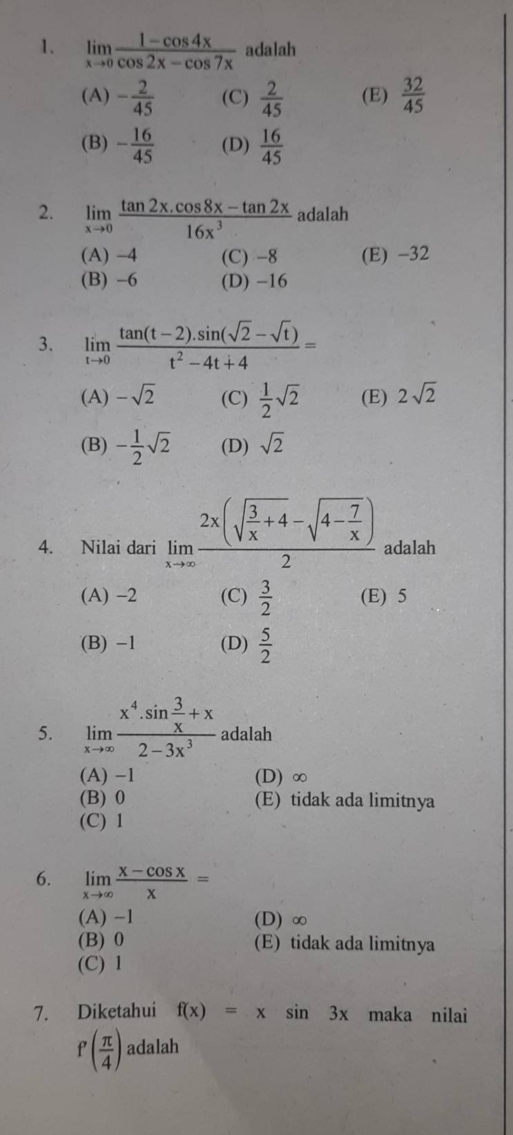 limlimits _xto 0 (1-cos 4x)/cos 2x-cos 7x  adalah
(A) - 2/45  (C)  2/45  (E)  32/45 
(B) - 16/45  (D)  16/45 
2. limlimits _xto 0 (tan 2x.cos 8x-tan 2x)/16x^3  adalah
(A) −4 (C) -8 (E) -32
(B) -6 (D) -16
3. limlimits _tto 0 (tan (t-2).sin (sqrt(2)-sqrt(t)))/t^2-4t+4 =
(A) -sqrt(2) (C)  1/2 sqrt(2) (E) 2sqrt(2)
(B) - 1/2 sqrt(2) (D) sqrt(2)
4. Nilai dari limlimits _xto ∈fty frac 2x(sqrt(frac 3)x+4-sqrt(4-frac 7)x)2 adalah
(A) −2 (C)  3/2  (E) 5
(B) -1 (D)  5/2 
5. limlimits _xto ∈fty frac x^4· sin  3/x +x2-3x^3 adalah
(A) −1 (D) ∞
(B) 0 (E) tidak ada limitnya
(C) 1
6. limlimits _xto ∈fty  (x-cos x)/x =
(A) −1 (D) ∞
(B) 0 (E) tidak ada limitnya
(C) 1
7. Diketahui f(x)=xsin 3x maka nilai
f'( π /4 ) adalah