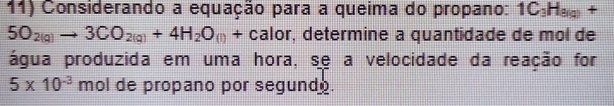 Considerando a equação para a queima do propano: 1C_3H_(g)+
5O_2(g)to 3CO_2(g)+4H_2O_(l)+ calor, determine a quantidade de mol de 
água produzida em uma hora, se a velocidade da reação for
5* 10^(-3) mol de propano por segund .