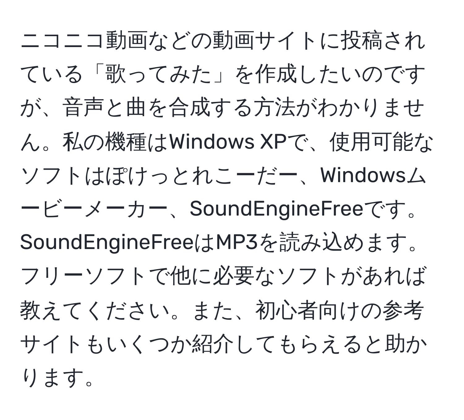 ニコニコ動画などの動画サイトに投稿されている「歌ってみた」を作成したいのですが、音声と曲を合成する方法がわかりません。私の機種はWindows XPで、使用可能なソフトはぽけっとれこーだー、Windowsムービーメーカー、SoundEngineFreeです。SoundEngineFreeはMP3を読み込めます。フリーソフトで他に必要なソフトがあれば教えてください。また、初心者向けの参考サイトもいくつか紹介してもらえると助かります。