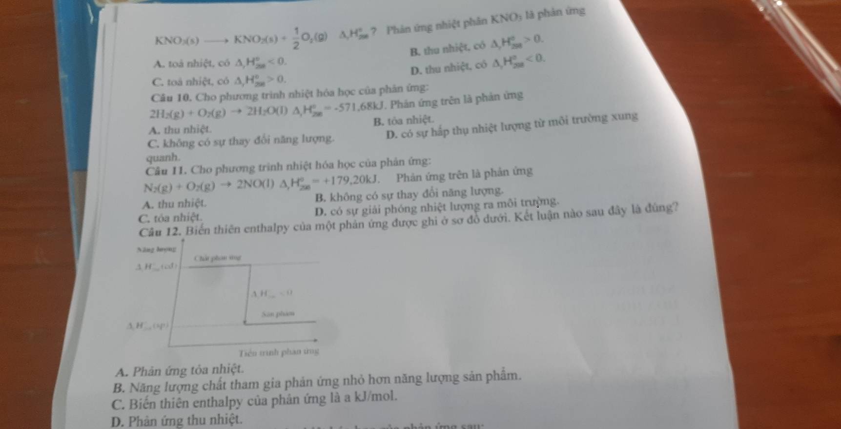 KNO_2(s)to KNO_2(s)+ 1/2 O_2(g) △ _1H_(299)° ? Phản ứng nhiệt phân KNO_3 là phản ứng
B. thu nhiệt. có △ _rH_(298)°>0.
A. toà nhiệt, có △ ,H_(2n)°<0. △ _1H_(208)°<0.
D. thu nhiệt, có
C. toá nhiệt, có △ _(1_298)°>>0.
Câu 10. Cho phương trình nhiệt hóa học của phân ứng:
2H_2(g)+O_2(g)to 2H_2O(l) ^ H_(200)°=-571.68kJ T Phản ứng trên là phản ứng
A. thu nhiệt B. tòa nhiệt.
C. không có sự thay đổi năng lượng.
D. có sự hấp thụ nhiệt lượng từ môi trường xung
quanh.
Câu 11. Cho phương trình nhiệt hóa học của phản ứng:
N_2(g)+O_2(g)to 2NO(l)△ ,H_206=+179=+179.20kJ Phản ứng trên là phản ứng
A. thu nhiệt. B. không có sự thay đổi năng lượng.
C. tóa nhiệt. D. có sự giải phóng nhiệt lượng ra môi trường.
Câu 12. Biến thiên enthalpy của một phản ứng được ghi ở sơ đồ dưới. Kết luận nào sau đây là đúng?
Năng lưọng
Chấi phân vìng
3H___(cd)
H_ <0</tex>
Sân phám
△ H'_ ,(sp)
Tiên trình phan ứng
A. Phản ứng tỏa nhiệt.
B. Năng lượng chất tham gia phản ứng nhỏ hơn năng lượng sản phẩm.
C. Biến thiên enthalpy của phân ứng là a kJ/mol.
D. Phân ứng thu nhiệt.