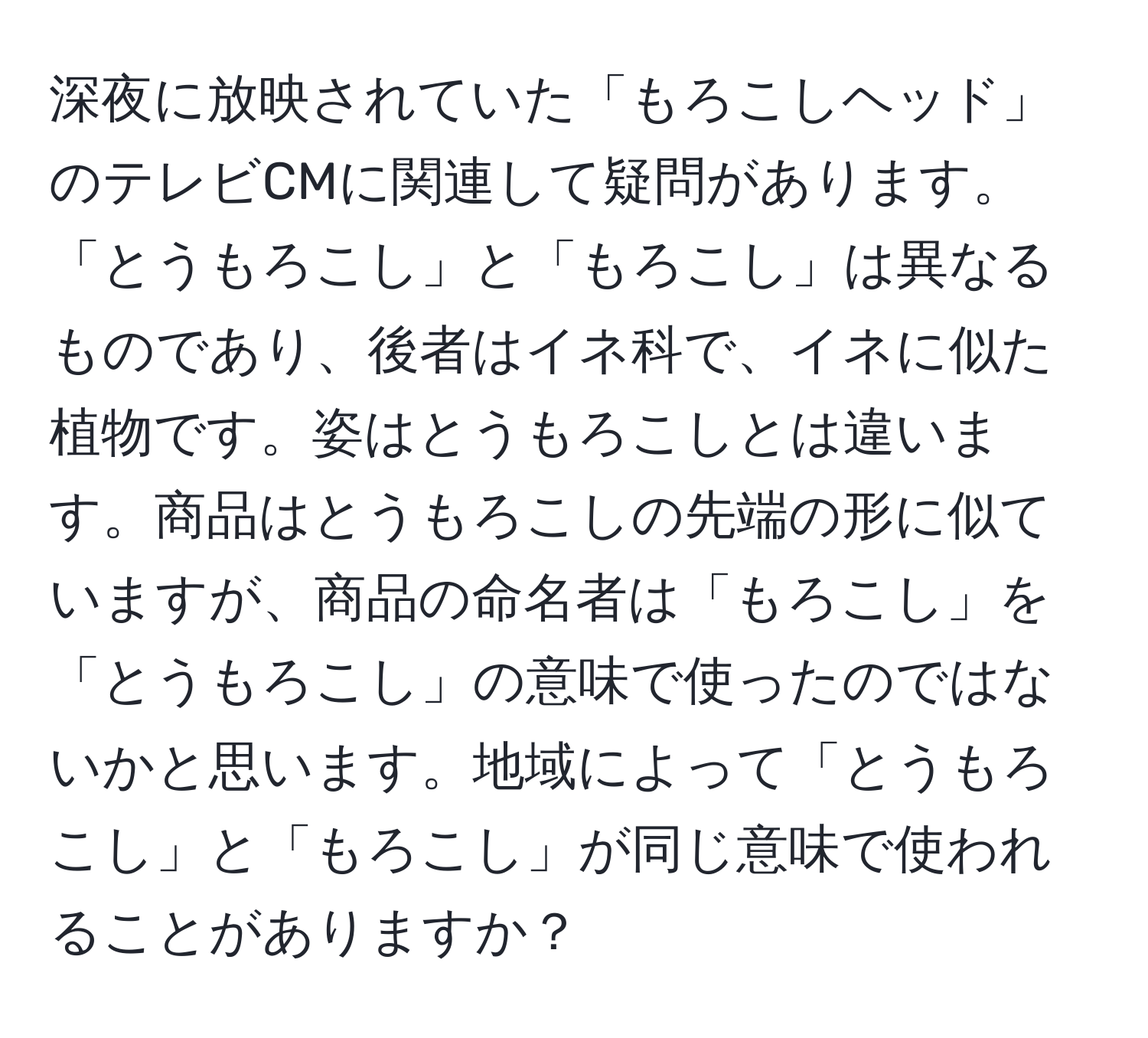 深夜に放映されていた「もろこしヘッド」のテレビCMに関連して疑問があります。「とうもろこし」と「もろこし」は異なるものであり、後者はイネ科で、イネに似た植物です。姿はとうもろこしとは違います。商品はとうもろこしの先端の形に似ていますが、商品の命名者は「もろこし」を「とうもろこし」の意味で使ったのではないかと思います。地域によって「とうもろこし」と「もろこし」が同じ意味で使われることがありますか？