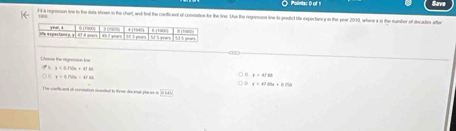 Save
1000
Fil a regression line to the data shown in the chart, and find the coefficient of correlation for the fine Use the regression line to predict life expectancy in the year 2010, where x is the number of decades after
Chooss the regression line
A y=0.750x+47_ 8
C y=0.750x-47.85
B. y=47.88
D y=47.8x+0.750
The coefficient of conretation rounded to three decimal places is 0545