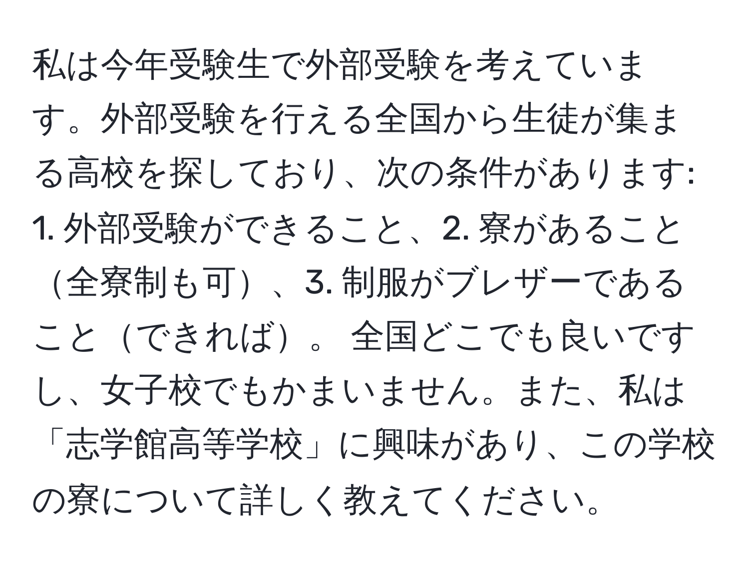 私は今年受験生で外部受験を考えています。外部受験を行える全国から生徒が集まる高校を探しており、次の条件があります: 1. 外部受験ができること、2. 寮があること全寮制も可、3. 制服がブレザーであることできれば。 全国どこでも良いですし、女子校でもかまいません。また、私は「志学館高等学校」に興味があり、この学校の寮について詳しく教えてください。