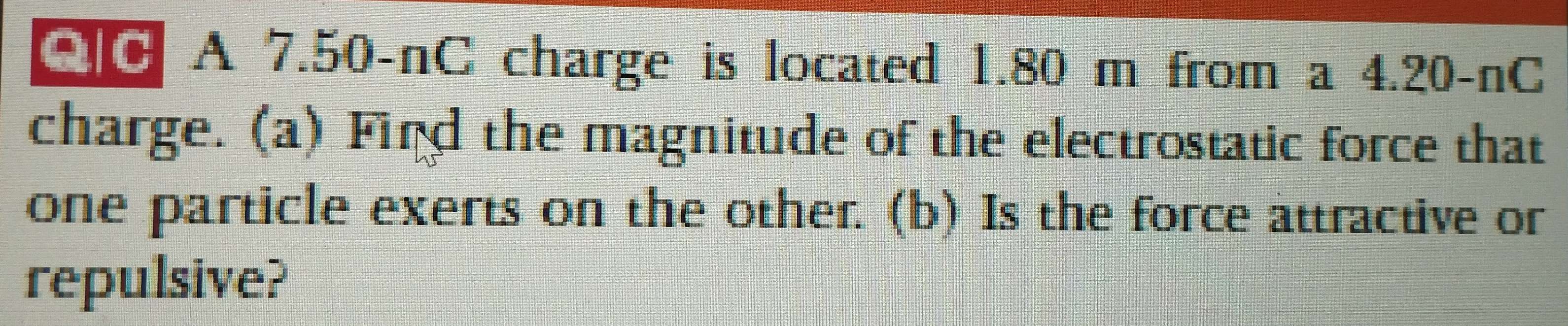 C0 A 7.50-nC charge is located 1.80 m from a 4.20-nC
charge. (a) Find the magnitude of the electrostatic force that 
one particle exerts on the other. (b) Is the force attractive or 
repulsive?