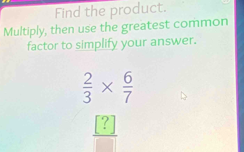 Find the product. 
Multiply, then use the greatest common 
factor to simplify your answer.
 2/3 *  6/7 
 [?]/□  