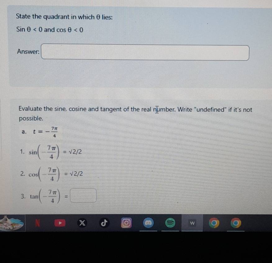 State the quadrant in which θlies :
sin θ <0</tex> and cos θ <0</tex> 
Answer: □ 
Evaluate the sine, cosine and tangent of the real number. Write "undefined" if it's not
possible.
a. t=- 7π /4 
1. sin (- 7π /4 )=sqrt(2)/2
2. cos (- 7π /4 )=sqrt(2)/2
3. tan (- 7π /4 )=□