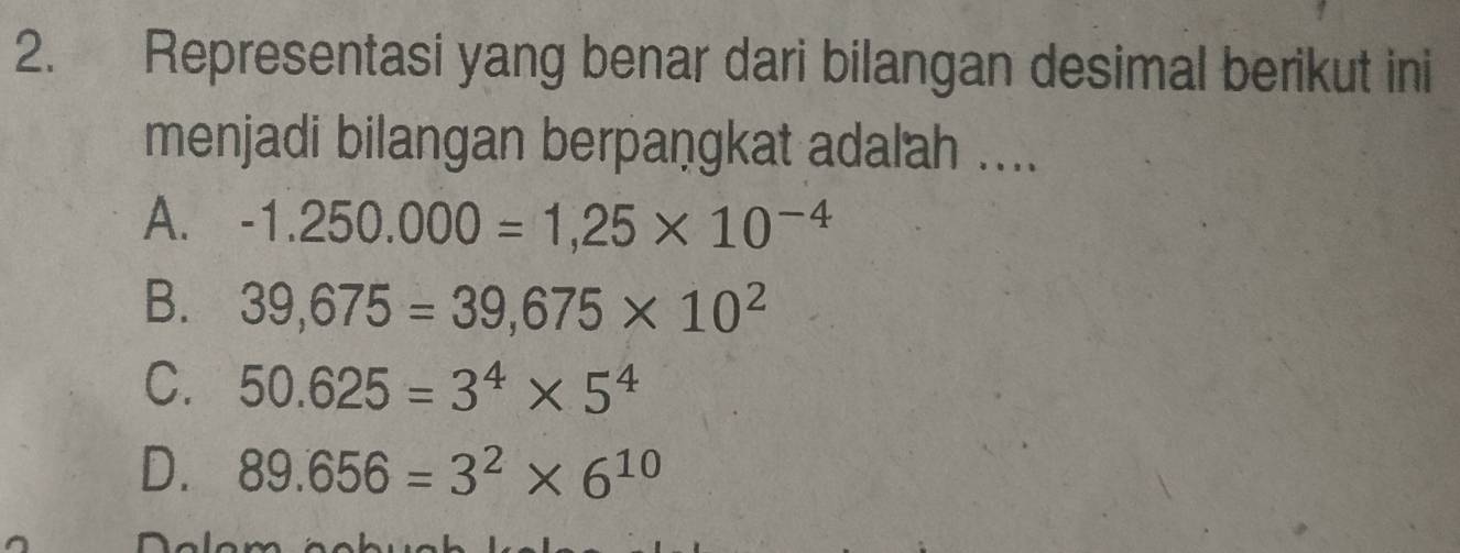 Representasi yang benar dari bilangan desimal berikut ini
menjadi bilangan berpangkat adalah ....
A. -1.250.000=1,25* 10^(-4)
B. 39,675=39,675* 10^2
C. 50.625=3^4* 5^4
D. 89.656=3^2* 6^(10)