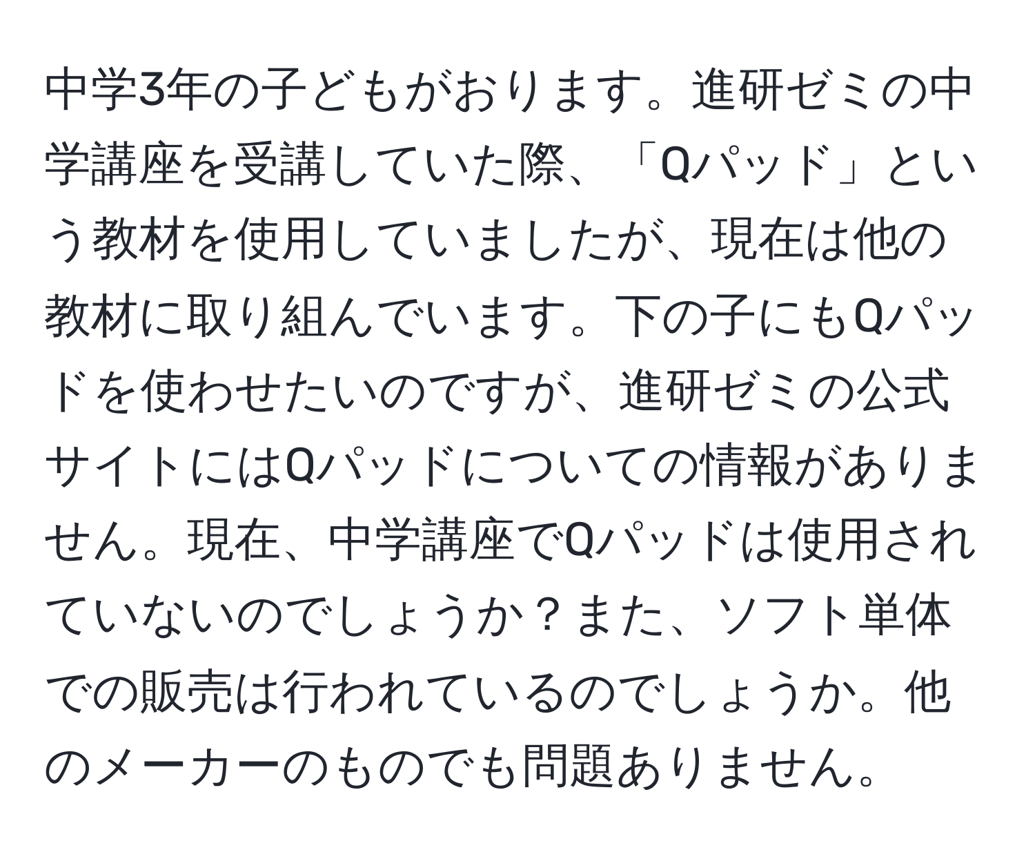 中学3年の子どもがおります。進研ゼミの中学講座を受講していた際、「Qパッド」という教材を使用していましたが、現在は他の教材に取り組んでいます。下の子にもQパッドを使わせたいのですが、進研ゼミの公式サイトにはQパッドについての情報がありません。現在、中学講座でQパッドは使用されていないのでしょうか？また、ソフト単体での販売は行われているのでしょうか。他のメーカーのものでも問題ありません。