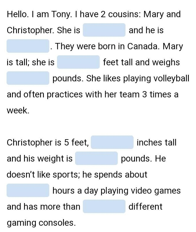 Hello. I am Tony. I have 2 cousins: Mary and 
Christopher. She is^ and he is 
. They were born in Canada. Mary 
is tall; she is feet tall and weighs
pounds. She likes playing volleyball 
and often practices with her team 3 times a 
week. 
Christopher is 5 feet, □  inches tall 
and his weight is □ □ pounds. He 
doesn't like sports; he spends about
□  hours a day playing video games 
□  
and has more than (-y-()=()^2-() different 
gaming consoles.