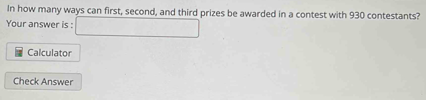 In how many ways can first, second, and third prizes be awarded in a contest with 930 contestants? 
Your answer is : □ 
Calculator 
Check Answer