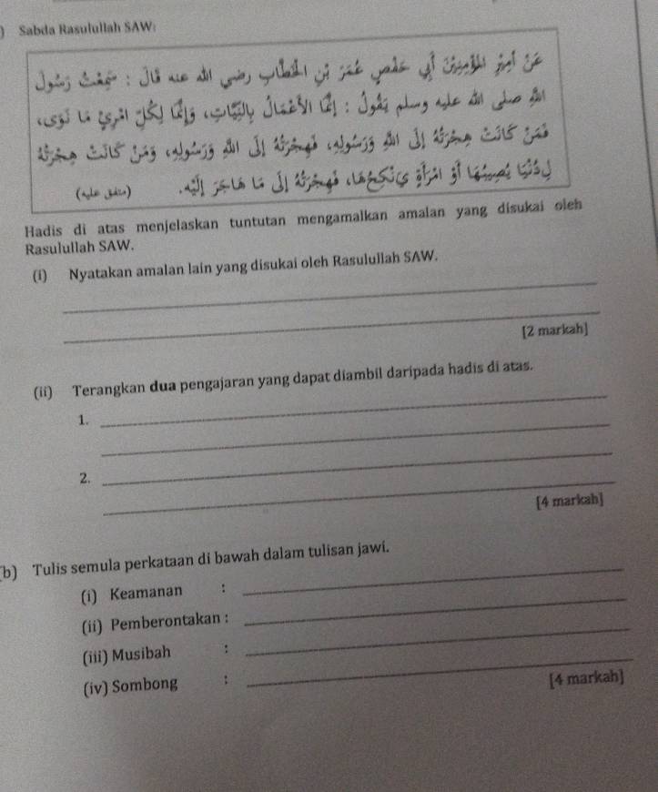 ) Sabda Rasulullah SAW: 
Jots Sadéo : Ju ae d Loe Guh jo sãt Jado of Corta fed S 
eg) La qeal Jê) (g (gusy Jlsz3) 2 : Jgás plng ale d Jho â 
(aghe jdie) j L j dgd cf zi ji ls (j 
Hadis di atas menjelaskan tuntutan mengamalkan amalan yang disukai oleh 
Rasulullah SAW. 
_ 
(i) Nyatakan amalan lain yang disukai oleh Rasulullah SAW. 
_ 
[2 markah] 
(ii) Terangkan dua pengajaran yang dapat diambil daripada hadis di atas. 
1._ 
_ 
2._ 
_ 
[4 markah] 
(b) Tulis semula perkataan di bawah dalam tulisan jawi. 
(i) Keamanan :_ 
(ii) Pemberontakan :_ 
(iii) Musibah :_ 
(iv) Sombong . : 
[4 markah]