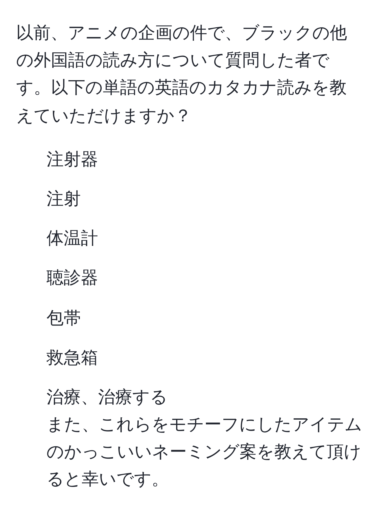 以前、アニメの企画の件で、ブラックの他の外国語の読み方について質問した者です。以下の単語の英語のカタカナ読みを教えていただけますか？  
- 注射器  
- 注射  
- 体温計  
- 聴診器  
- 包帯  
- 救急箱  
- 治療、治療する  
また、これらをモチーフにしたアイテムのかっこいいネーミング案を教えて頂けると幸いです。