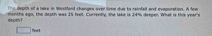 The depth of a lake in Westford changes over time due to rainfall and evaporation. A few 
months ago, the depth was 25 feet. Currently, the lake is 24% deeper. What is this year 's 
depth?
□ feet