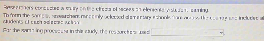 Researchers conducted a study on the effects of recess on elementary-student learning. 
To form the sample, researchers randomly selected elementary schools from across the country and included a 
students at each selected school. 
For the sampling procedure in this study, the researchers used □