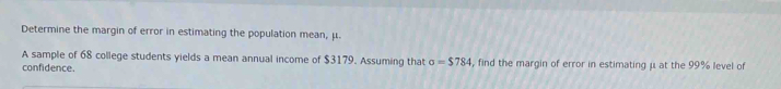 Determine the margin of error in estimating the population mean, μ. 
A sample of 68 college students yields a mean annual income of $3179. Assuming that sigma =$784 , find the margin of error in estimating μ at the 99% level of 
confidence.