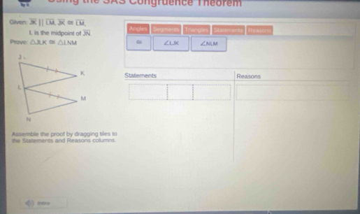 SAS Congruence Théorem 
Gilven: overline 3K||overline LM, overline JK≌ overline LM, Angles Segments Triangles Sintervert Reason
L is the midpoint of overline JN
Prove: △ XX≌ △ LNM ∠ LJK ∠ NLM
Statements Reasons 
Assemble the proof by dragging tiles to 
the Statements and Reasons columns. 
Intro