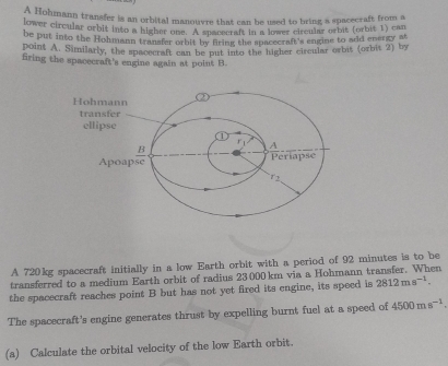 A Hohmann transfer is an orbital manouvre that can be used to bring a spacecraft from a 
lower circular orbit into a higher one. A spacecraft in a lower circular orbit (orbit 1) can 
be put into the Hohmann transfer orbit by fring the spacecraft's engine to add energy at 
point A. Similarly, the spacecraft can be put into the higher circular orbit (orbit 2) by 
firing the spacecraft's engine again at point B. 
A 720kg spacecraft initially in a low Earth orbit with a period of 92 minutes is to be 
transferred to a medium Earth orbit of radius 23000km via a Hohmann transfer. When 
the spacecraft reaches point B but has not yet fired its engine, its speed is 2812ms^(-1). 
The spacecraft's engine generates thrust by expelling burnt fuel at a speed of 4500ms^(-1). 
(a) Calculate the orbital velocity of the low Earth orbit.