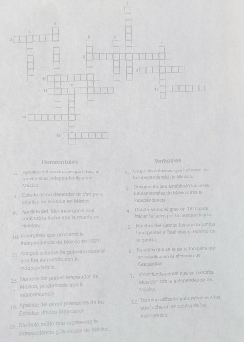 1 
3. Apellido del sacerdote que lideró el 1 Grupo de soldados que lucharon por 
movimiento independentist a en la independencia de México. 
México. 2. Documento que estableció las leyes 
g. Estado de no depender de otro país. fundamentales de México tras la 
objetivo de la Jucha en México. Independencia 
9. Apellido de! líder insurgents que 4. Donde se dío el grito en 1810 para 
continuó la lucha tras la muerte de iIniciar la tucha por la independencia 
Hids!go. 5. Nombre del ejercito fusionado por los 
10, Insurgente que proctamó la Insurgentes y Realistas el termino de 
Independencia de México en 1821. la guerra. 
11. Antiguo sistema de gobiemo colonial 6. Nombre que se le da al Indígena que 
que fue derrocado con la se sacrificó en el almacén de 
Independencia Granaditas 
13. Nombra del primer emperador de 7. Valor fundamental que se buscabs 
México, proclamado tras la alcanzar con la independencía de 
independencia. México 
14. Apellido del pimar presidents de los 12. Término utilizado para referirse a los 
Estados Unidos Maxicanos. que lucharon en contra de los 
15. Símbolo patrio que representa la Insurgentes. 
Independencia y la unidad de México.